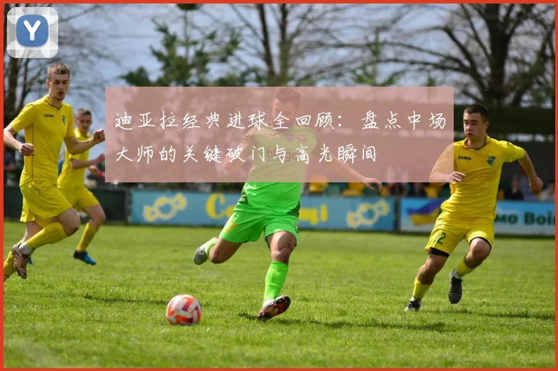 迪亚拉经典进球全回顾：盘点中场大师的关键破门与高光瞬间