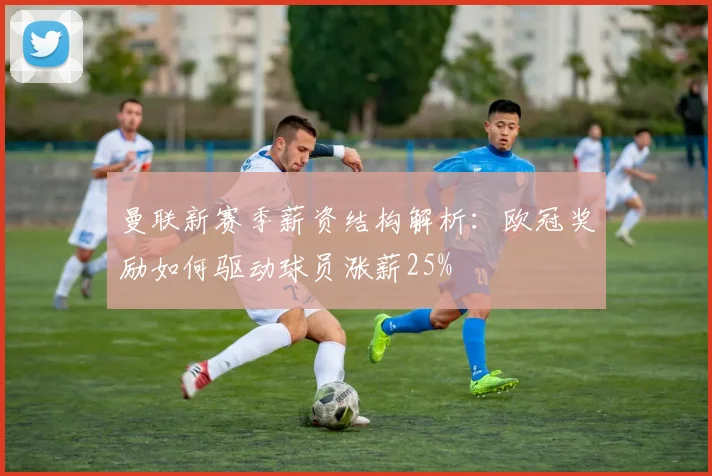 曼联新赛季薪资结构解析：欧冠奖励如何驱动球员涨薪25%