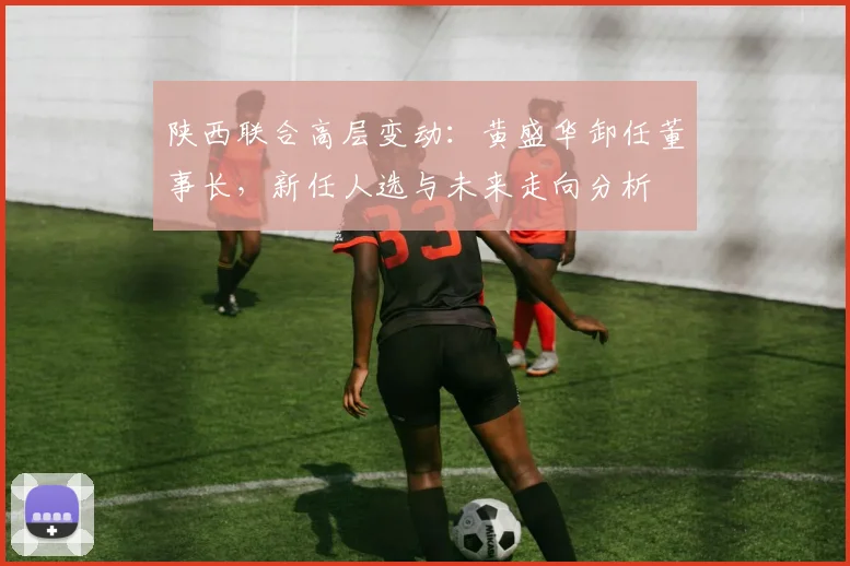 陕西联合高层变动：黄盛华卸任董事长，新任人选与未来走向分析